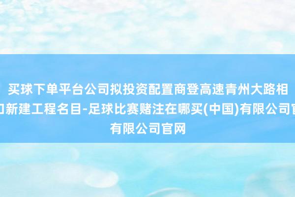 买球下单平台公司拟投资配置商登高速青州大路相差口新建工程名目-足球比赛赌注在哪买(中国)有限公司官网