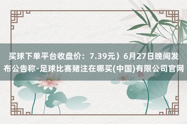 买球下单平台收盘价：7.39元）6月27日晚间发布公告称-足球比赛赌注在哪买(中国)有限公司官网