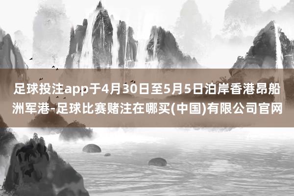 足球投注app于4月30日至5月5日泊岸香港昂船洲军港-足球比赛赌注在哪买(中国)有限公司官网