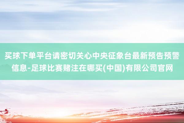 买球下单平台请密切关心中央征象台最新预告预警信息-足球比赛赌注在哪买(中国)有限公司官网