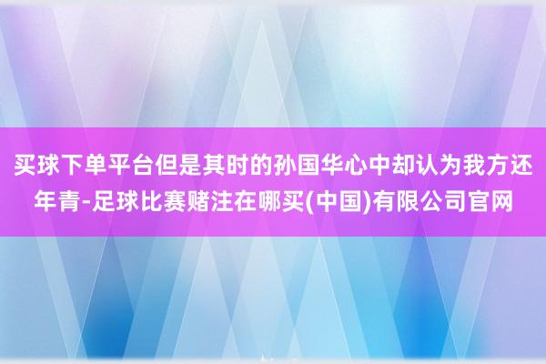买球下单平台但是其时的孙国华心中却认为我方还年青-足球比赛赌注在哪买(中国)有限公司官网