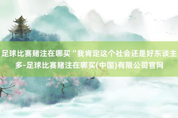 足球比赛赌注在哪买“我肯定这个社会还是好东谈主多-足球比赛赌注在哪买(中国)有限公司官网