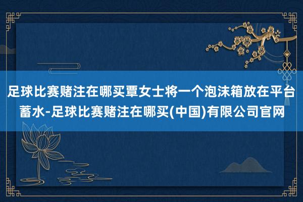 足球比赛赌注在哪买覃女士将一个泡沫箱放在平台蓄水-足球比赛赌注在哪买(中国)有限公司官网