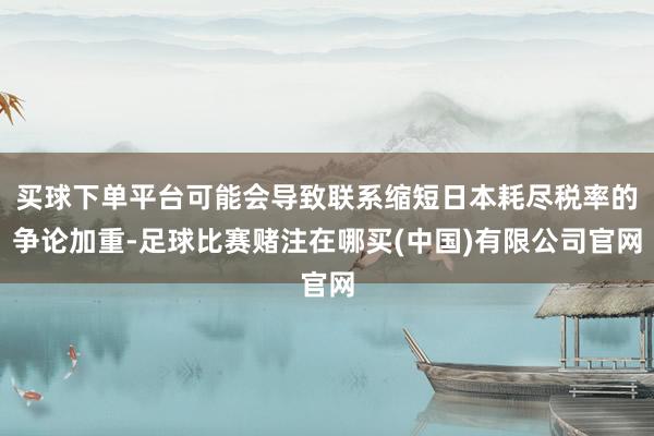 买球下单平台可能会导致联系缩短日本耗尽税率的争论加重-足球比赛赌注在哪买(中国)有限公司官网