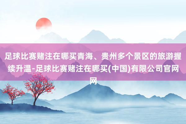 足球比赛赌注在哪买青海、贵州多个景区的旅游握续升温-足球比赛赌注在哪买(中国)有限公司官网
