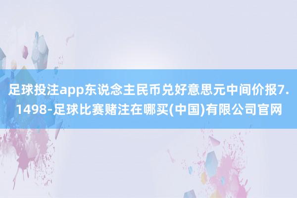 足球投注app东说念主民币兑好意思元中间价报7.1498-足球比赛赌注在哪买(中国)有限公司官网