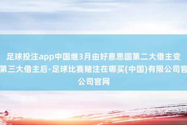 足球投注app中国继3月由好意思国第二大借主变为第三大借主后-足球比赛赌注在哪买(中国)有限公司官网
