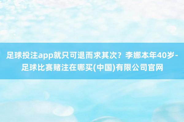 足球投注app就只可退而求其次?李娜本年40岁-足球比赛赌注在哪买(中国)有限公司官网