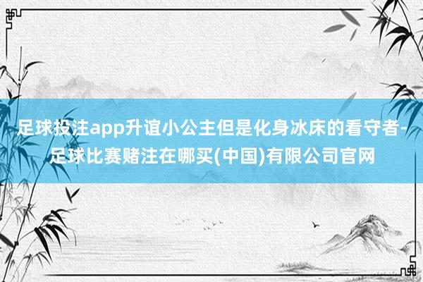 足球投注app升谊小公主但是化身冰床的看守者-足球比赛赌注在哪买(中国)有限公司官网