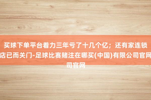 买球下单平台着力三年亏了十几个亿;还有家连锁店已而关门-足球比赛赌注在哪买(中国)有限公司官网