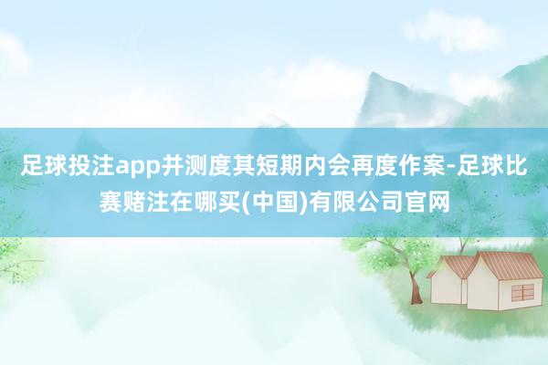 足球投注app并测度其短期内会再度作案-足球比赛赌注在哪买(中国)有限公司官网