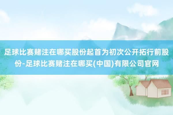 足球比赛赌注在哪买股份起首为初次公开拓行前股份-足球比赛赌注在哪买(中国)有限公司官网