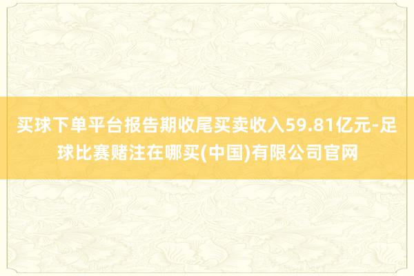 买球下单平台报告期收尾买卖收入59.81亿元-足球比赛赌注在哪买(中国)有限公司官网
