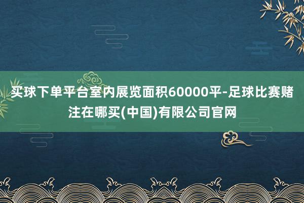 买球下单平台室内展览面积60000平-足球比赛赌注在哪买(中国)有限公司官网