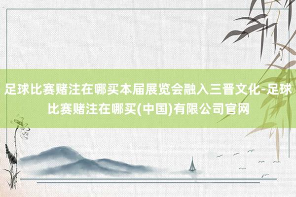 足球比赛赌注在哪买本届展览会融入三晋文化-足球比赛赌注在哪买(中国)有限公司官网