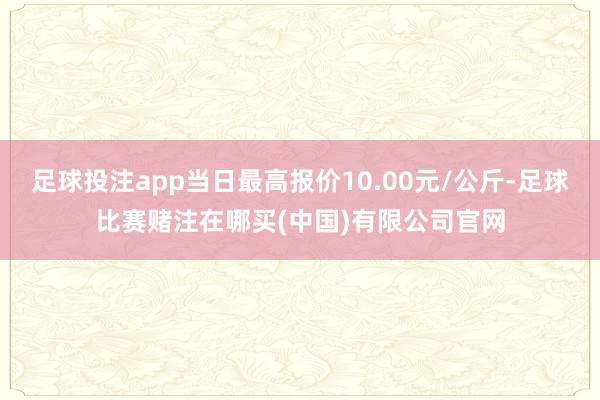 足球投注app当日最高报价10.00元/公斤-足球比赛赌注在哪买(中国)有限公司官网