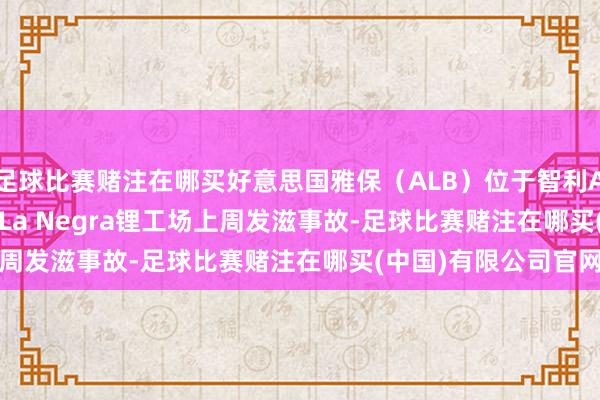 足球比赛赌注在哪买好意思国雅保（ALB）位于智利Antofagasta隔邻的La Negra锂工场上周发滋事故-足球比赛赌注在哪买(中国)有限公司官网