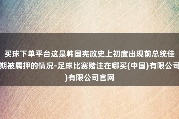 买球下单平台这是韩国宪政史上初度出现前总统佳耦同期被羁押的情况-足球比赛赌注在哪买(中国)有限公司官网