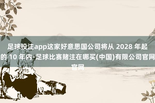 足球投注app这家好意思国公司将从 2028 年起的 10 年内-足球比赛赌注在哪买(中国)有限公司官网