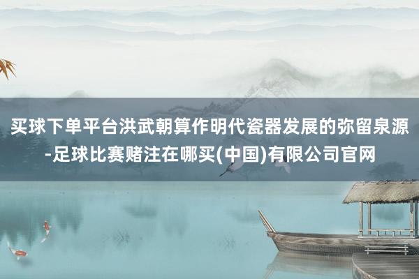 买球下单平台洪武朝算作明代瓷器发展的弥留泉源-足球比赛赌注在哪买(中国)有限公司官网
