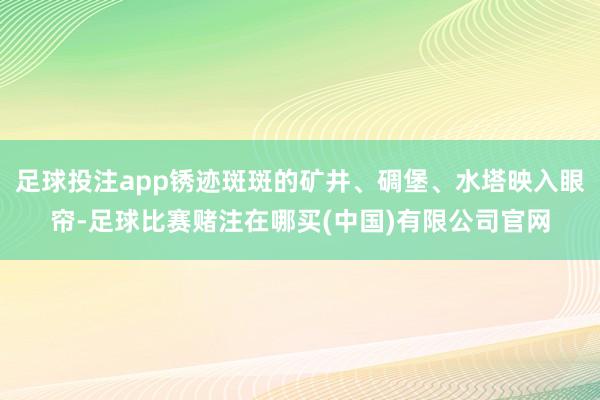 足球投注app锈迹斑斑的矿井、碉堡、水塔映入眼帘-足球比赛赌注在哪买(中国)有限公司官网