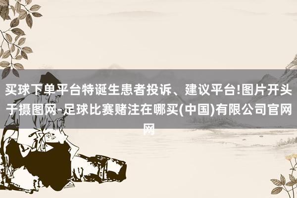 买球下单平台特诞生患者投诉、建议平台!图片开头于摄图网-足球比赛赌注在哪买(中国)有限公司官网