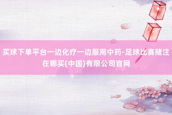 买球下单平台一边化疗一边服用中药-足球比赛赌注在哪买(中国)有限公司官网