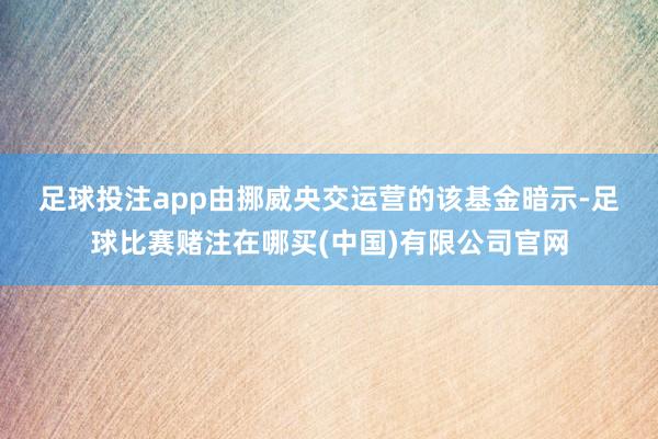 足球投注app　　由挪威央交运营的该基金暗示-足球比赛赌注在哪买(中国)有限公司官网