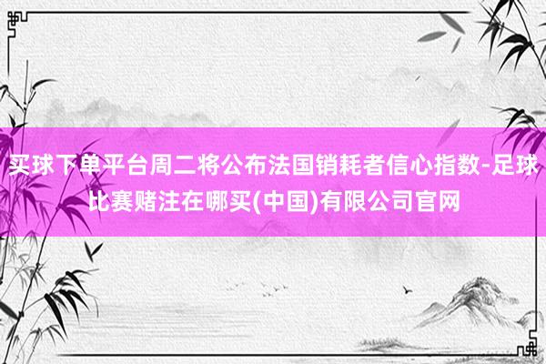 买球下单平台周二将公布法国销耗者信心指数-足球比赛赌注在哪买(中国)有限公司官网