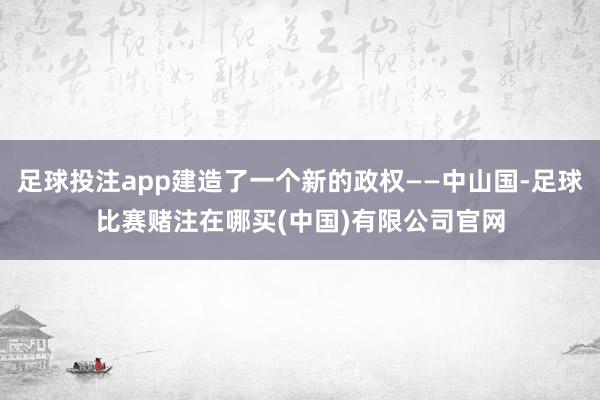 足球投注app建造了一个新的政权——中山国-足球比赛赌注在哪买(中国)有限公司官网