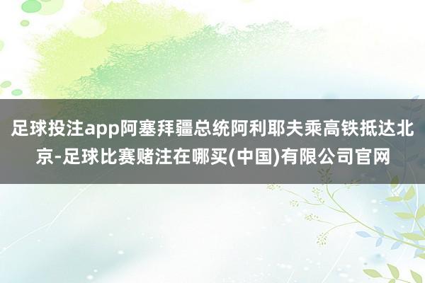 足球投注app阿塞拜疆总统阿利耶夫乘高铁抵达北京-足球比赛赌注在哪买(中国)有限公司官网
