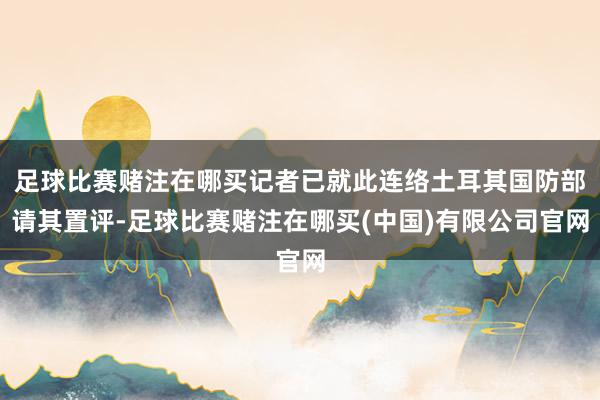 足球比赛赌注在哪买记者已就此连络土耳其国防部请其置评-足球比赛赌注在哪买(中国)有限公司官网