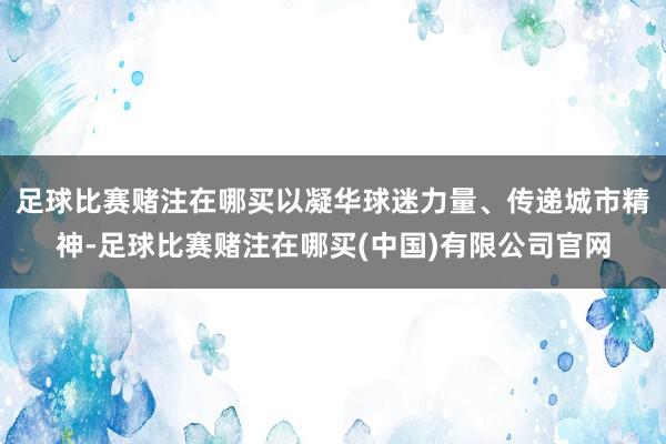 足球比赛赌注在哪买以凝华球迷力量、传递城市精神-足球比赛赌注在哪买(中国)有限公司官网