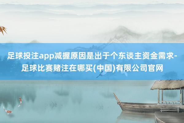足球投注app减握原因是出于个东谈主资金需求-足球比赛赌注在哪买(中国)有限公司官网