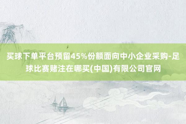 买球下单平台预留45%份额面向中小企业采购-足球比赛赌注在哪买(中国)有限公司官网