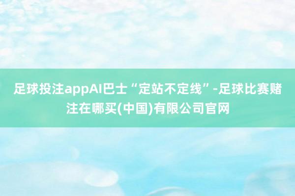 足球投注appAI巴士“定站不定线”-足球比赛赌注在哪买(中国)有限公司官网