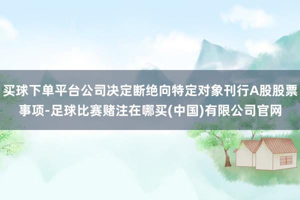 买球下单平台公司决定断绝向特定对象刊行A股股票事项-足球比赛赌注在哪买(中国)有限公司官网