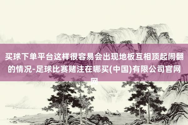 买球下单平台这样很容易会出现地板互相顶起闹翻的情况-足球比赛赌注在哪买(中国)有限公司官网