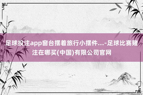 足球投注app窗台摆着旅行小摆件...-足球比赛赌注在哪买(中国)有限公司官网