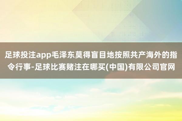 足球投注app毛泽东莫得盲目地按照共产海外的指令行事-足球比赛赌注在哪买(中国)有限公司官网