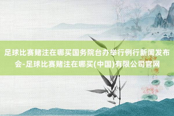足球比赛赌注在哪买国务院台办举行例行新闻发布会-足球比赛赌注在哪买(中国)有限公司官网
