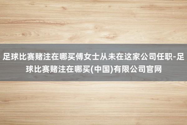 足球比赛赌注在哪买傅女士从未在这家公司任职-足球比赛赌注在哪买(中国)有限公司官网