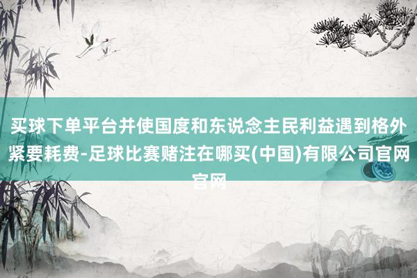 买球下单平台并使国度和东说念主民利益遇到格外紧要耗费-足球比赛赌注在哪买(中国)有限公司官网