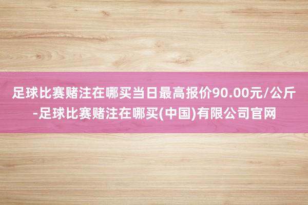 足球比赛赌注在哪买当日最高报价90.00元/公斤-足球比赛赌注在哪买(中国)有限公司官网