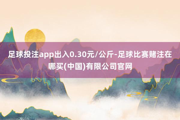 足球投注app出入0.30元/公斤-足球比赛赌注在哪买(中国)有限公司官网