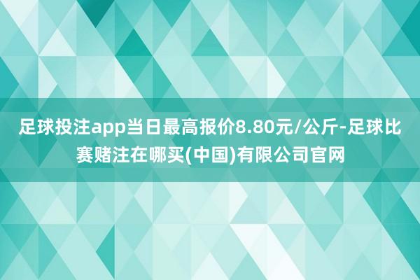 足球投注app当日最高报价8.80元/公斤-足球比赛赌注在哪买(中国)有限公司官网