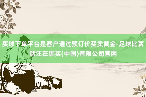 买球下单平台是客户通过预订价买卖黄金-足球比赛赌注在哪买(中国)有限公司官网
