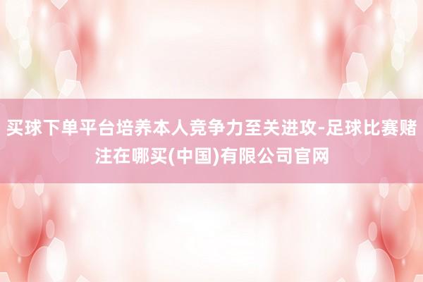 买球下单平台培养本人竞争力至关进攻-足球比赛赌注在哪买(中国)有限公司官网