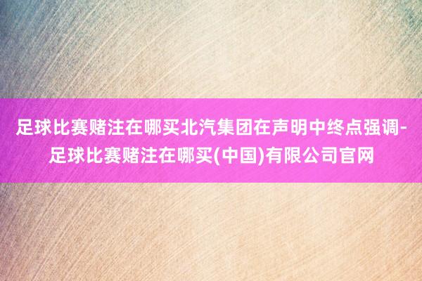 足球比赛赌注在哪买　　北汽集团在声明中终点强调-足球比赛赌注在哪买(中国)有限公司官网
