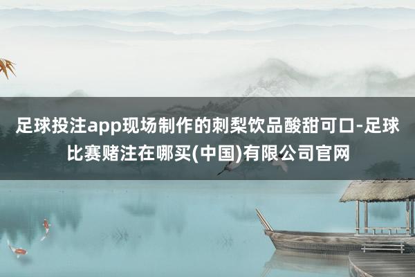 足球投注app现场制作的刺梨饮品酸甜可口-足球比赛赌注在哪买(中国)有限公司官网
